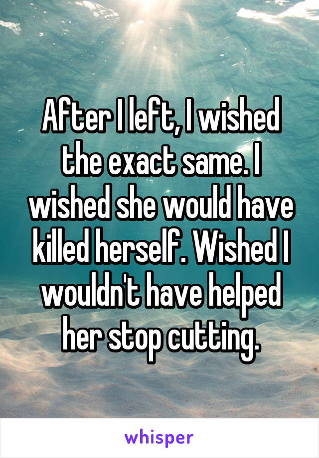 After I left, I wished the exact same. I wished she would have killed herself. Wished I wouldn't have helped her stop cutting.