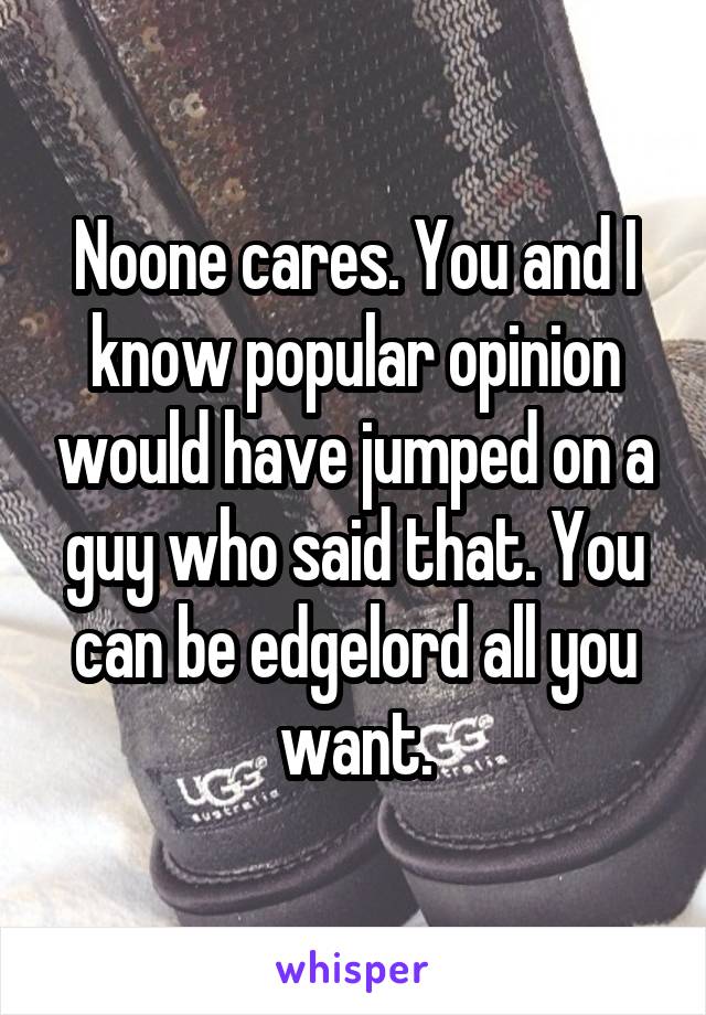 Noone cares. You and I know popular opinion would have jumped on a guy who said that. You can be edgelord all you want.