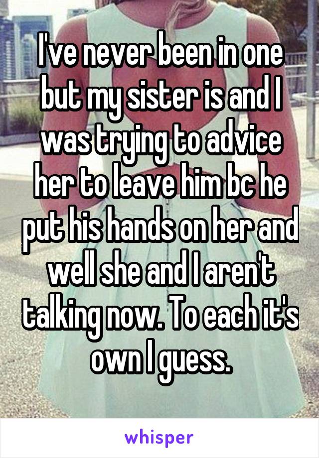 I've never been in one but my sister is and I was trying to advice her to leave him bc he put his hands on her and well she and I aren't talking now. To each it's own I guess.
