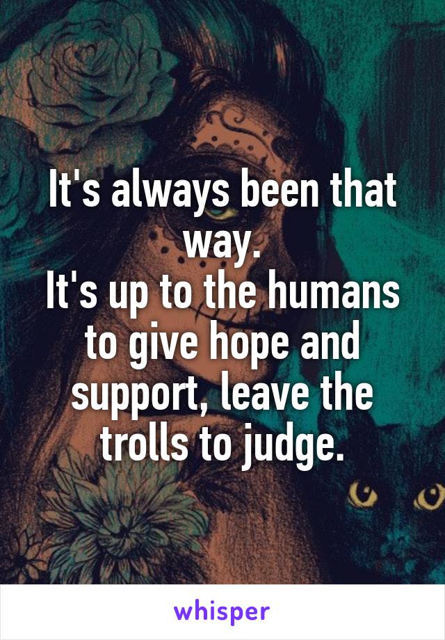 It's always been that way.
It's up to the humans to give hope and support, leave the trolls to judge.