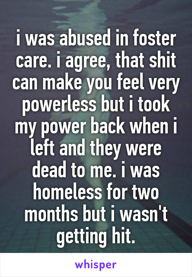 i was abused in foster care. i agree, that shit can make you feel very powerless but i took my power back when i left and they were dead to me. i was homeless for two months but i wasn't getting hit.