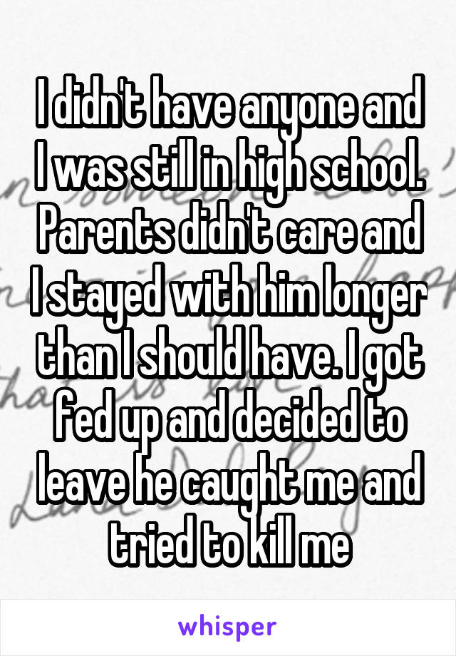 I didn't have anyone and I was still in high school. Parents didn't care and I stayed with him longer than I should have. I got fed up and decided to leave he caught me and tried to kill me