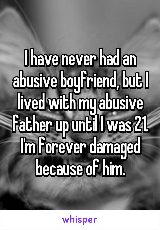 I have never had an abusive boyfriend, but I lived with my abusive father up until I was 21. I'm forever damaged because of him.