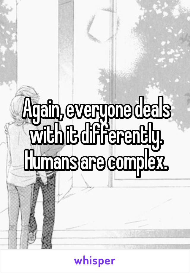 Again, everyone deals with it differently.
Humans are complex.