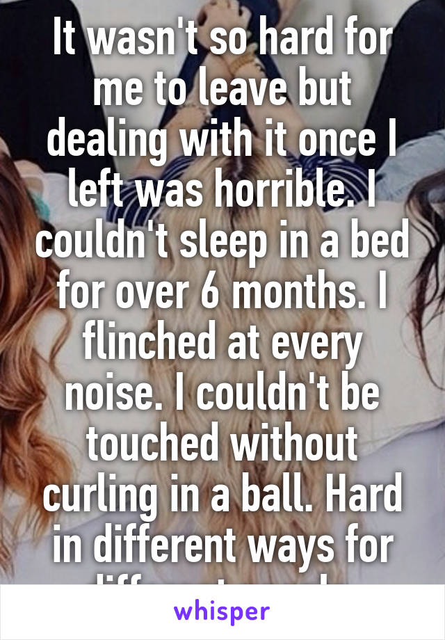 It wasn't so hard for me to leave but dealing with it once I left was horrible. I couldn't sleep in a bed for over 6 months. I flinched at every noise. I couldn't be touched without curling in a ball. Hard in different ways for different people.