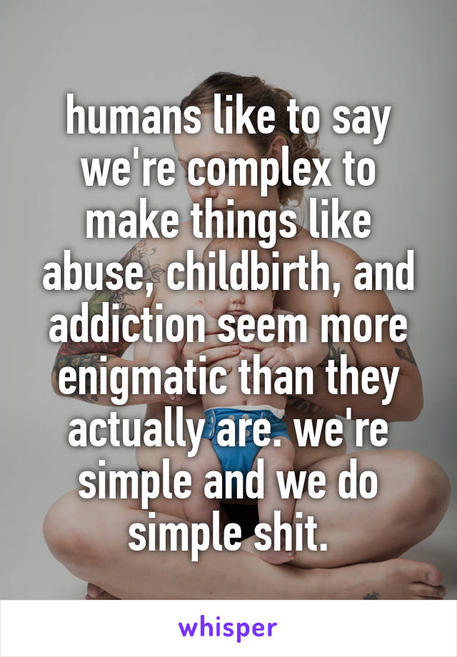 humans like to say we're complex to make things like abuse, childbirth, and addiction seem more enigmatic than they actually are. we're simple and we do simple shit.