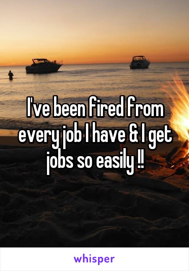 I've been fired from every job I have & I get jobs so easily !!