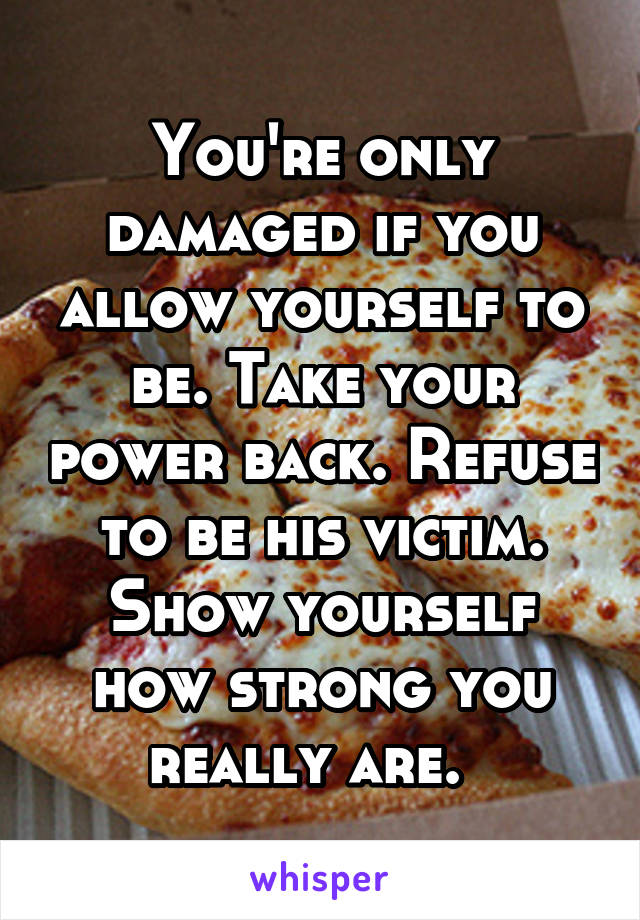 You're only damaged if you allow yourself to be. Take your power back. Refuse to be his victim. Show yourself how strong you really are.  