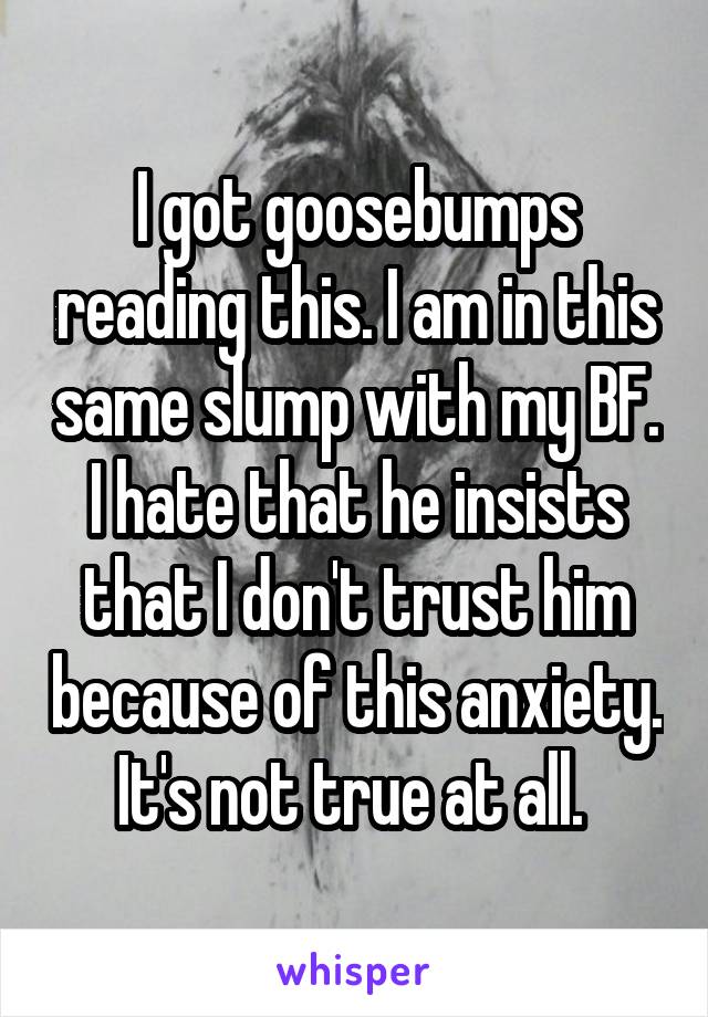 I got goosebumps reading this. I am in this same slump with my BF. I hate that he insists that I don't trust him because of this anxiety. It's not true at all. 