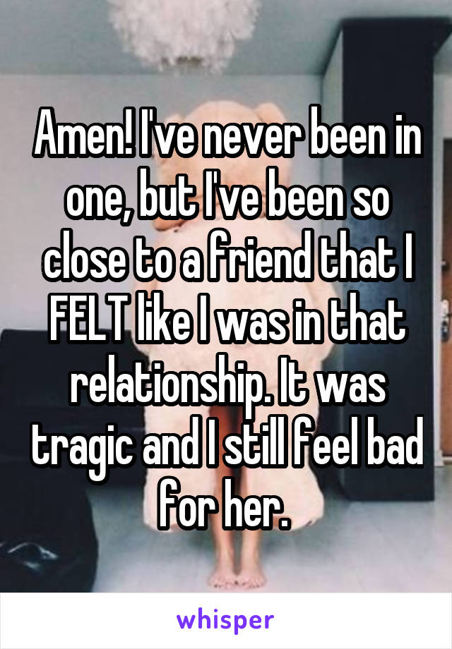 Amen! I've never been in one, but I've been so close to a friend that I FELT like I was in that relationship. It was tragic and I still feel bad for her. 