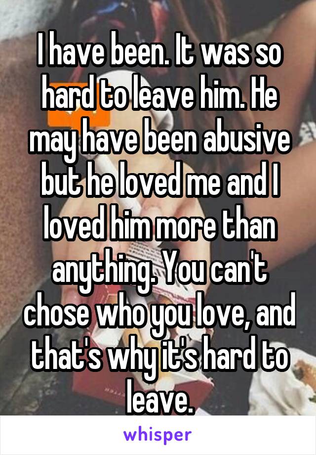 I have been. It was so hard to leave him. He may have been abusive but he loved me and I loved him more than anything. You can't chose who you love, and that's why it's hard to leave.