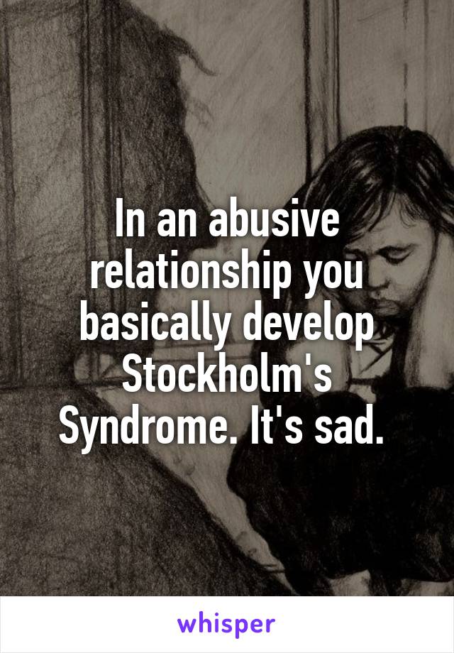 In an abusive relationship you basically develop Stockholm's Syndrome. It's sad. 