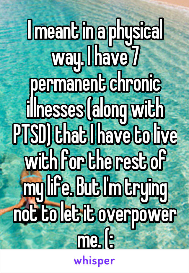 I meant in a physical way. I have 7 permanent chronic illnesses (along with PTSD) that I have to live with for the rest of my life. But I'm trying not to let it overpower me. (: