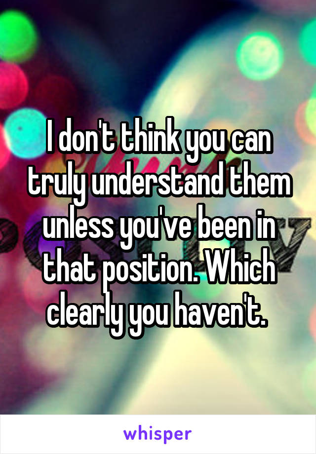 I don't think you can truly understand them unless you've been in that position. Which clearly you haven't. 