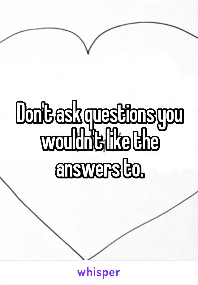 Don't ask questions you wouldn't like the answers to.