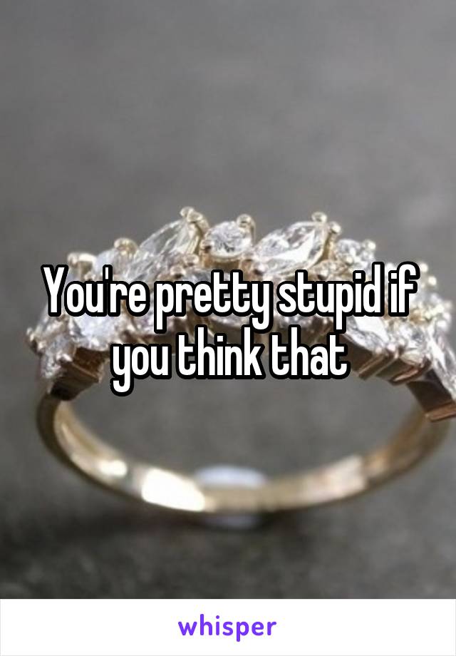 You're pretty stupid if you think that