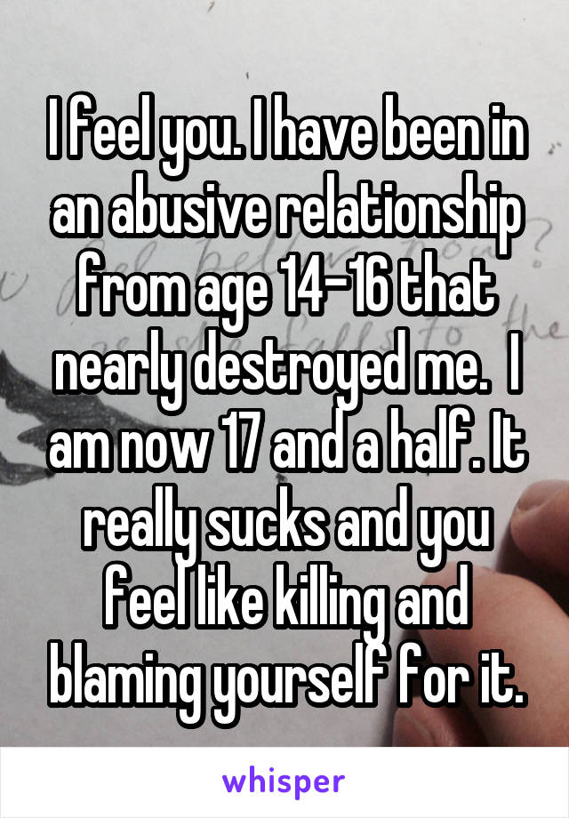 I feel you. I have been in an abusive relationship from age 14-16 that nearly destroyed me.  I am now 17 and a half. It really sucks and you feel like killing and blaming yourself for it.