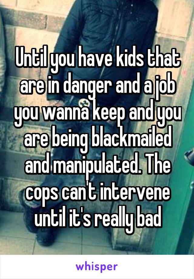 Until you have kids that are in danger and a job you wanna keep and you are being blackmailed and manipulated. The cops can't intervene until it's really bad