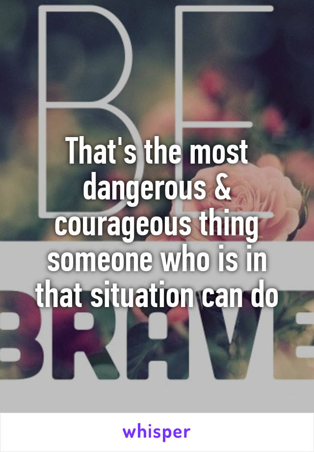 That's the most dangerous & courageous thing someone who is in that situation can do