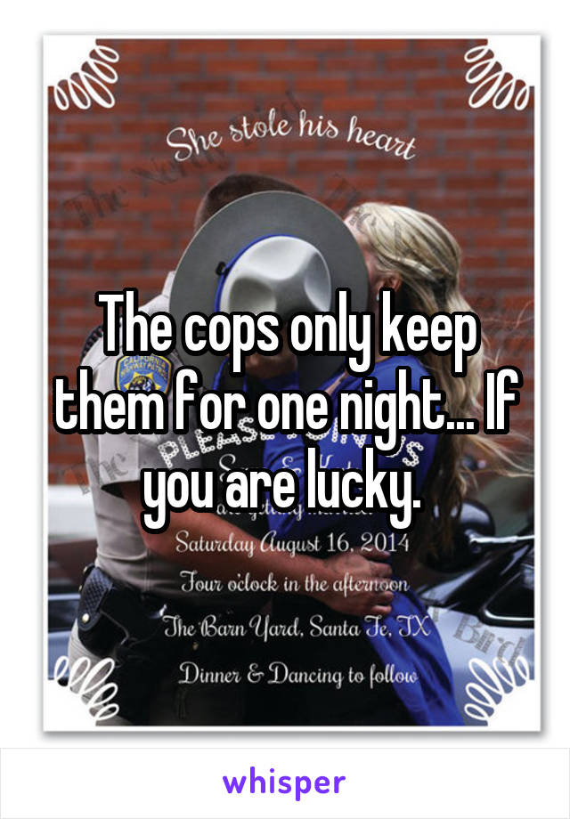 The cops only keep them for one night... If you are lucky. 