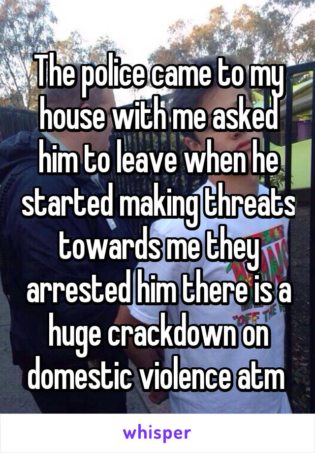 The police came to my house with me asked him to leave when he started making threats towards me they arrested him there is a huge crackdown on domestic violence atm 