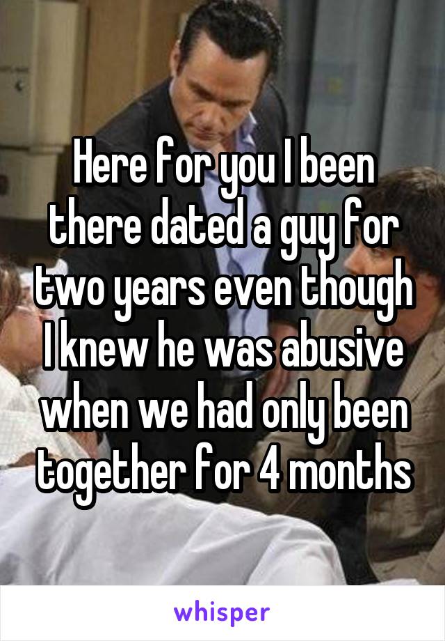 Here for you I been there dated a guy for two years even though I knew he was abusive when we had only been together for 4 months