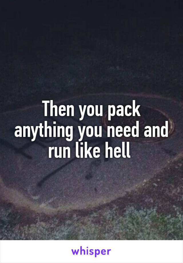 Then you pack anything you need and run like hell 