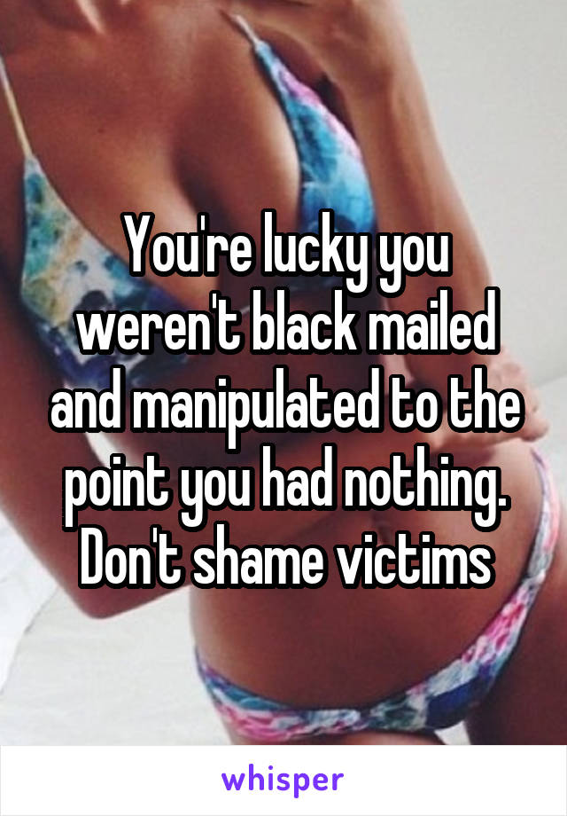 You're lucky you weren't black mailed and manipulated to the point you had nothing. Don't shame victims