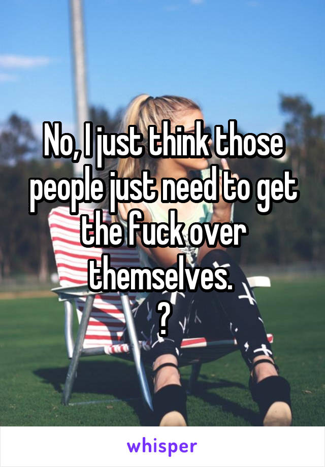 No, I just think those people just need to get the fuck over themselves. 
😎