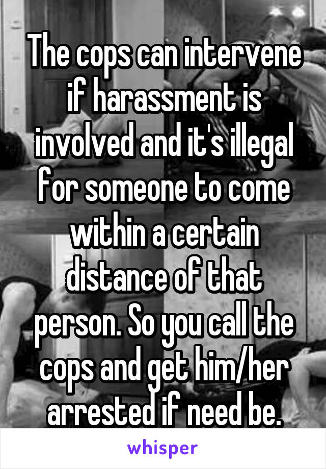 The cops can intervene if harassment is involved and it's illegal for someone to come within a certain distance of that person. So you call the cops and get him/her arrested if need be.