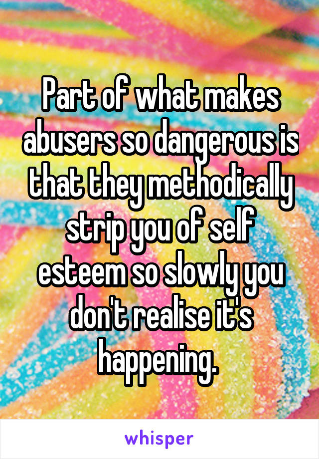 Part of what makes abusers so dangerous is that they methodically strip you of self esteem so slowly you don't realise it's happening. 