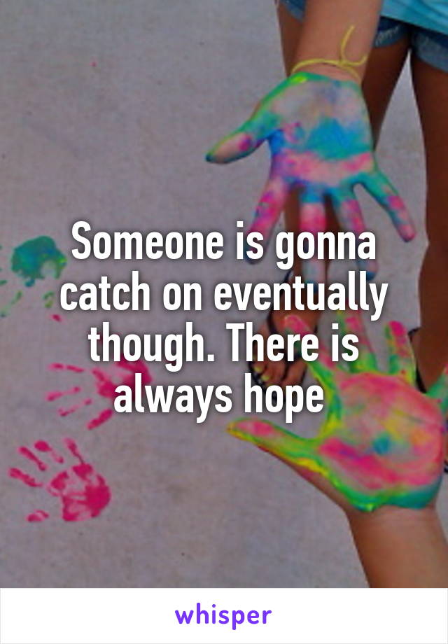 Someone is gonna catch on eventually though. There is always hope 