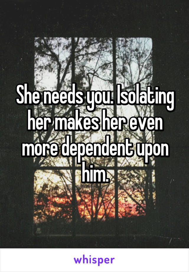 She needs you. Isolating her makes her even more dependent upon him.