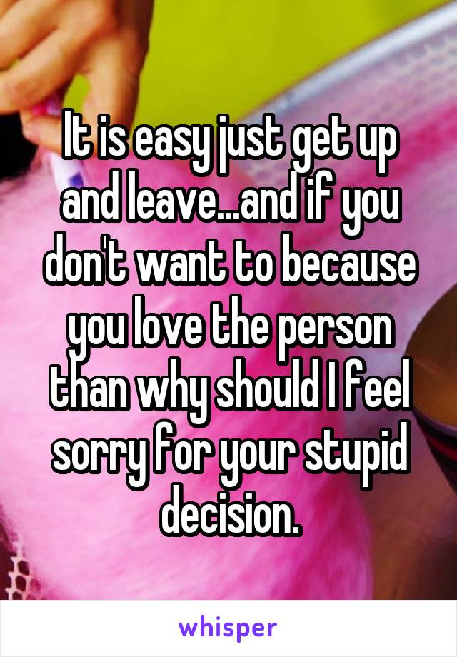 It is easy just get up and leave...and if you don't want to because you love the person than why should I feel sorry for your stupid decision.