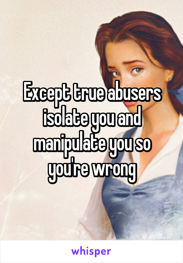 Except true abusers isolate you and manipulate you so you're wrong