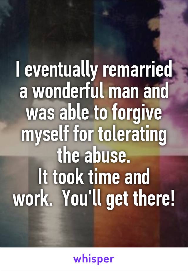 I eventually remarried a wonderful man and was able to forgive myself for tolerating the abuse.
It took time and work.  You'll get there!