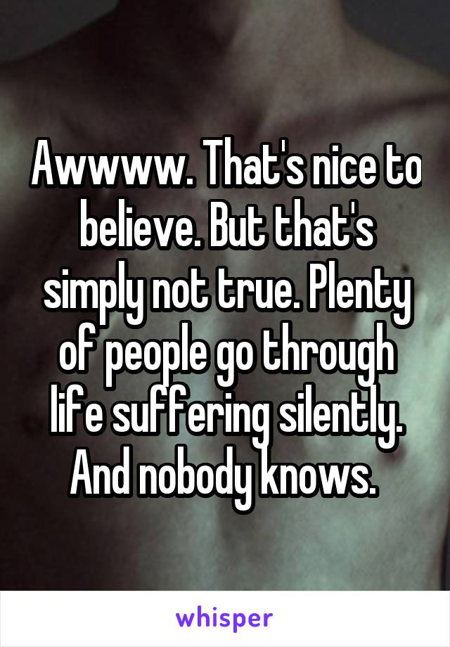 Awwww. That's nice to believe. But that's simply not true. Plenty of people go through life suffering silently. And nobody knows. 