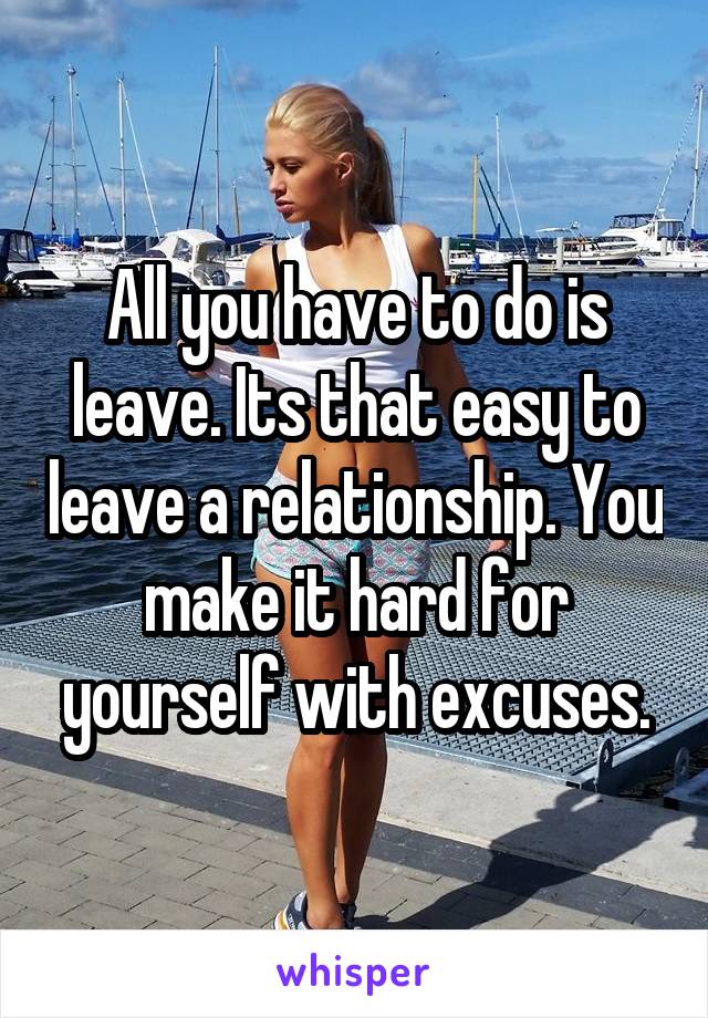 All you have to do is leave. Its that easy to leave a relationship. You make it hard for yourself with excuses.