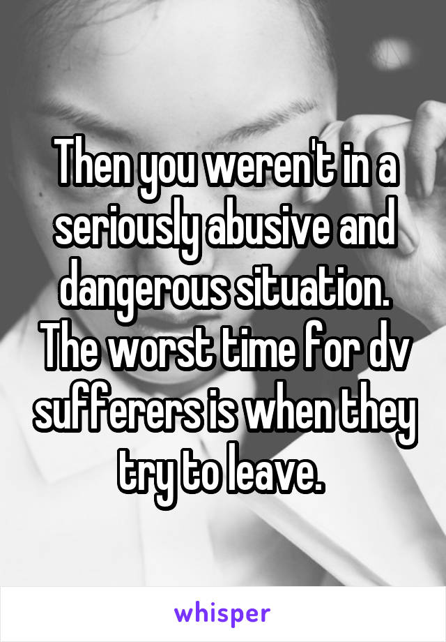 Then you weren't in a seriously abusive and dangerous situation. The worst time for dv sufferers is when they try to leave. 