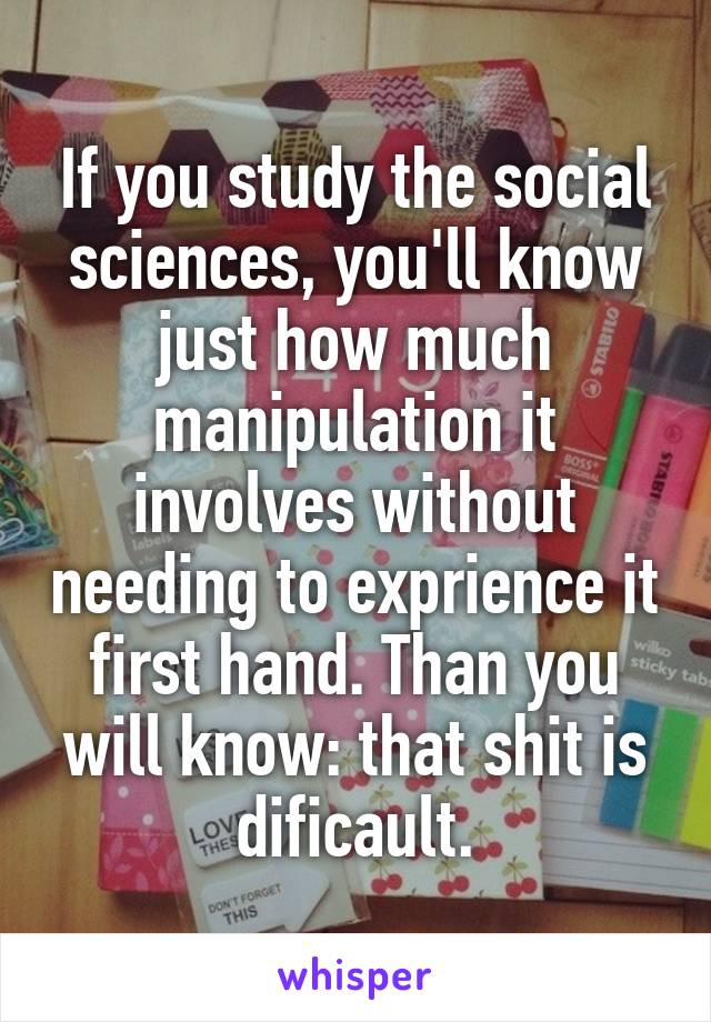 If you study the social sciences, you'll know just how much manipulation it involves without needing to exprience it first hand. Than you will know: that shit is dificault.