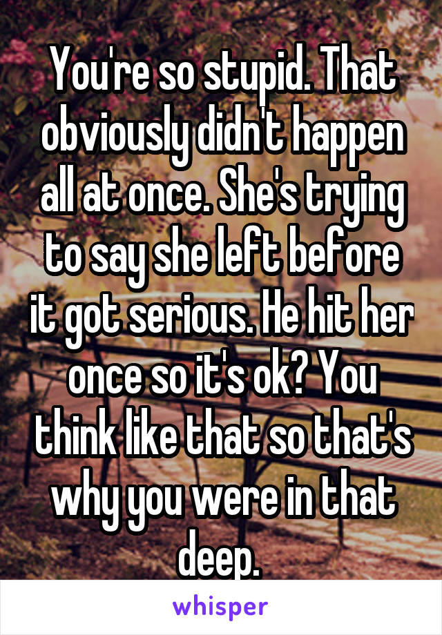 You're so stupid. That obviously didn't happen all at once. She's trying to say she left before it got serious. He hit her once so it's ok? You think like that so that's why you were in that deep. 