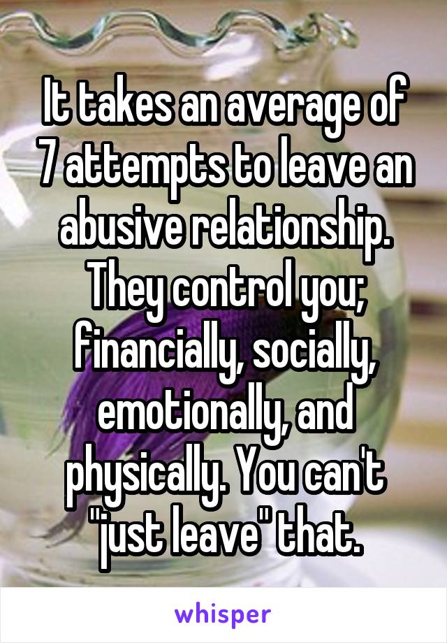 It takes an average of 7 attempts to leave an abusive relationship. They control you; financially, socially, emotionally, and physically. You can't "just leave" that.