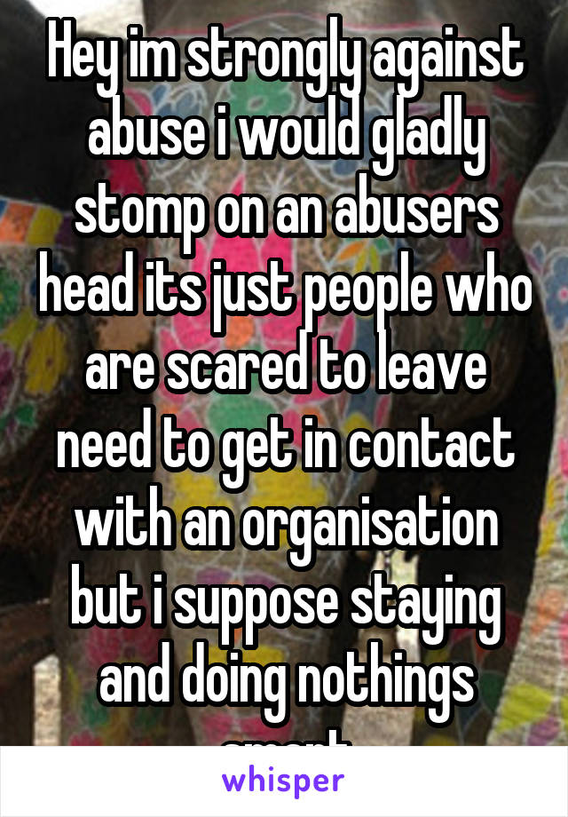 Hey im strongly against abuse i would gladly stomp on an abusers head its just people who are scared to leave need to get in contact with an organisation but i suppose staying and doing nothings smart