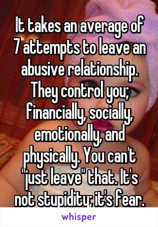 It takes an average of 7 attempts to leave an abusive relationship. They control you; financially, socially, emotionally, and physically. You can't "just leave" that. It's not stupidity; it's fear.