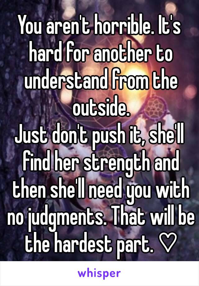 You aren't horrible. It's hard for another to understand from the outside.
Just don't push it, she'll find her strength and then she'll need you with no judgments. That will be the hardest part. ♡