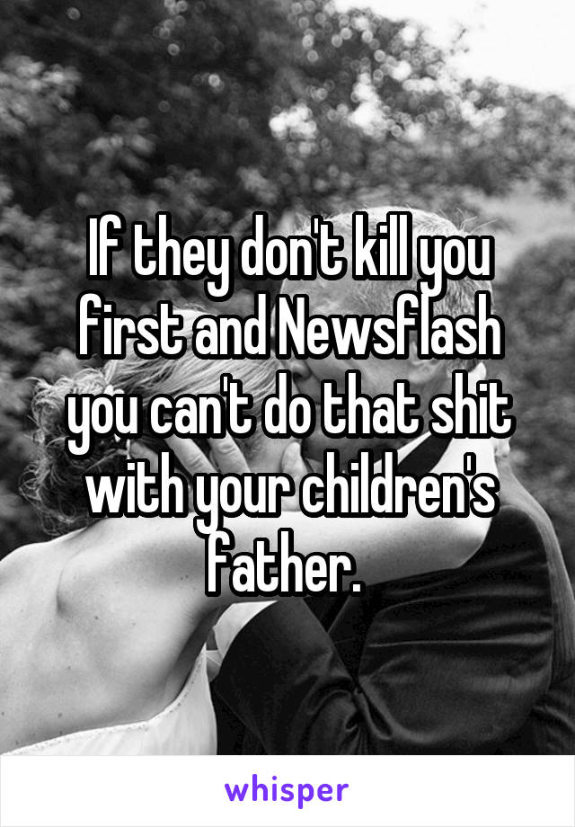 If they don't kill you first and Newsflash you can't do that shit with your children's father. 