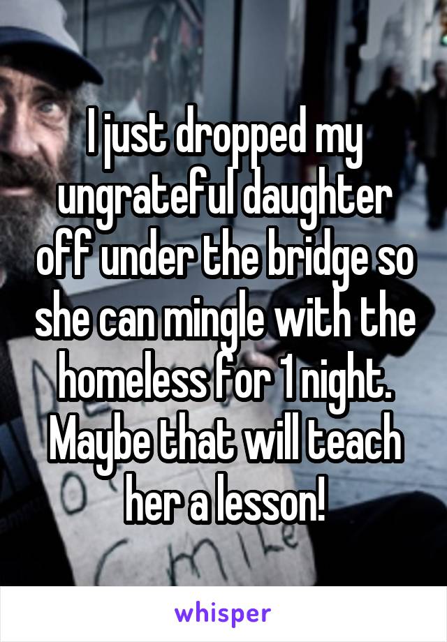 I just dropped my ungrateful daughter off under the bridge so she can mingle with the homeless for 1 night. Maybe that will teach her a lesson!