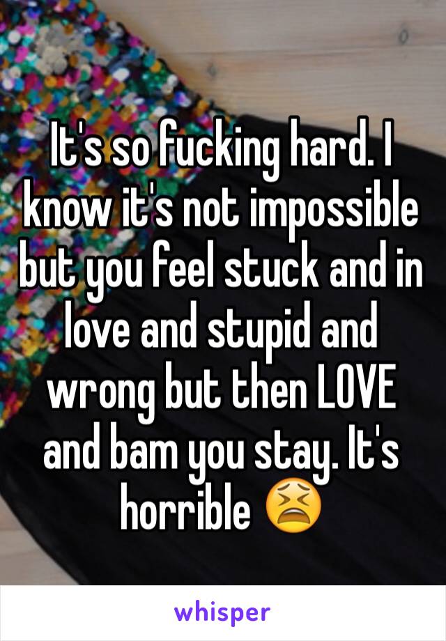 It's so fucking hard. I know it's not impossible but you feel stuck and in love and stupid and wrong but then LOVE and bam you stay. It's horrible 😫