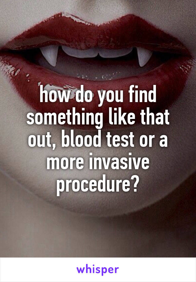 how do you find something like that out, blood test or a more invasive procedure?