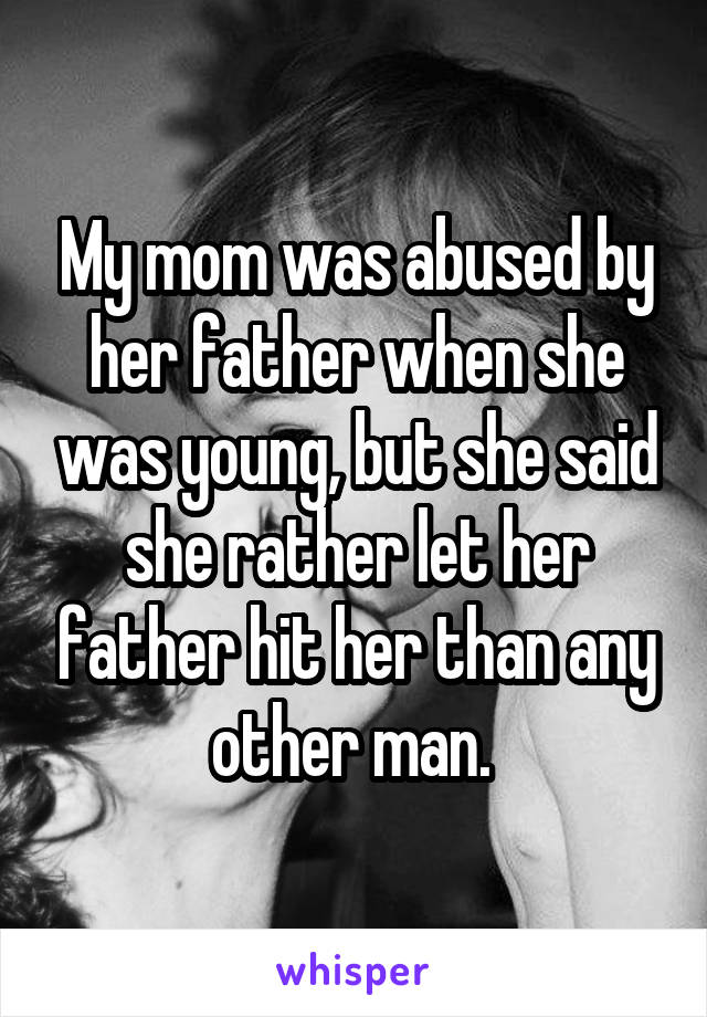 My mom was abused by her father when she was young, but she said she rather let her father hit her than any other man. 